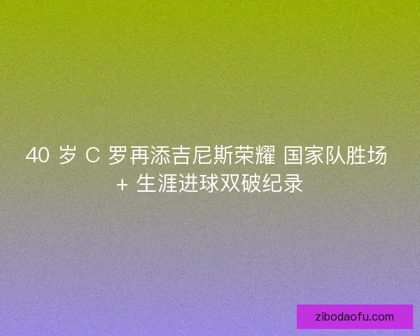 40 岁 C 罗再添吉尼斯荣耀 国家队胜场 + 生涯进球双破纪录