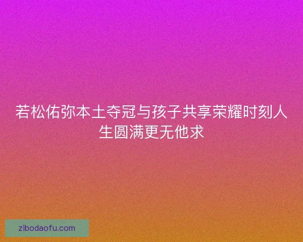 若松佑弥本土夺冠与孩子共享荣耀时刻人生圆满更无他求