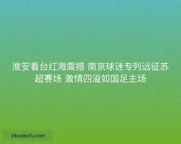 淮安看台红海震撼 南京球迷专列远征苏超赛场 激情四溢如国足主场