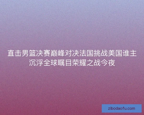 直击男篮决赛巅峰对决法国挑战美国谁主沉浮全球瞩目荣耀之战今夜 直击男篮决赛巅峰对决法国挑战美国谁主沉浮全球瞩目荣耀之战今夜