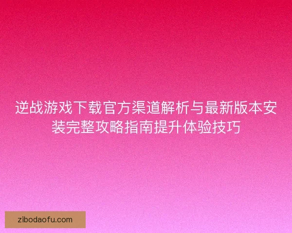 逆战游戏下载官方渠道解析与最新版本安装完整攻略指南提升体验技巧