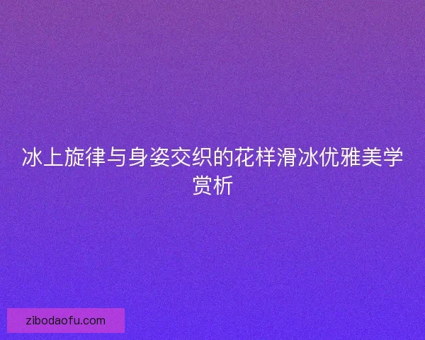 冰上旋律与身姿交织的花样滑冰优雅美学赏析 冰上旋律与身姿交织的花样滑冰优雅美学赏析