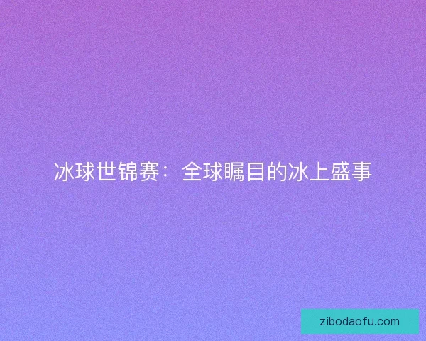 冰球世锦赛:全球瞩目的冰上盛事 冰球世锦赛:全球瞩目的冰上盛事