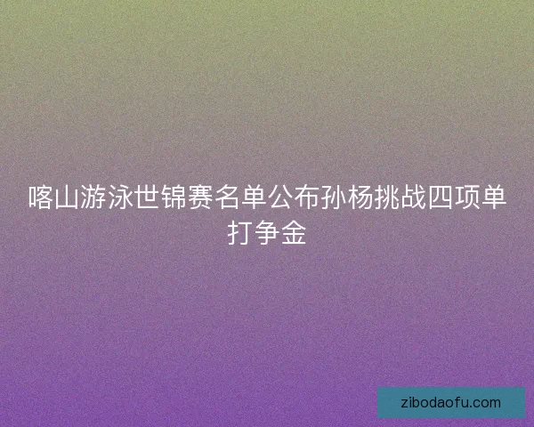 喀山游泳世锦赛名单公布孙杨挑战四项单打争金