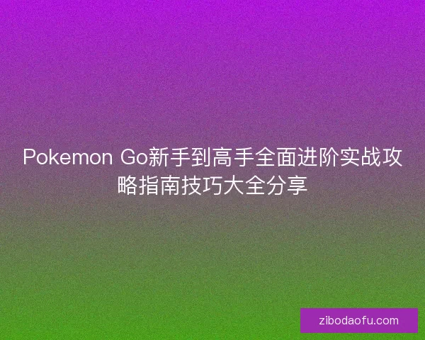 Pokemon Go新手到高手全面进阶实战攻略指南技巧大全分享
