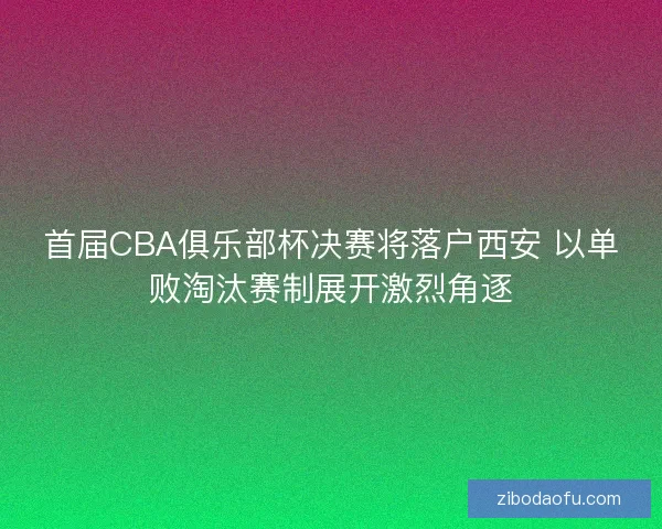 首届CBA俱乐部杯决赛将落户西安 以单败淘汰赛制展开激烈角逐