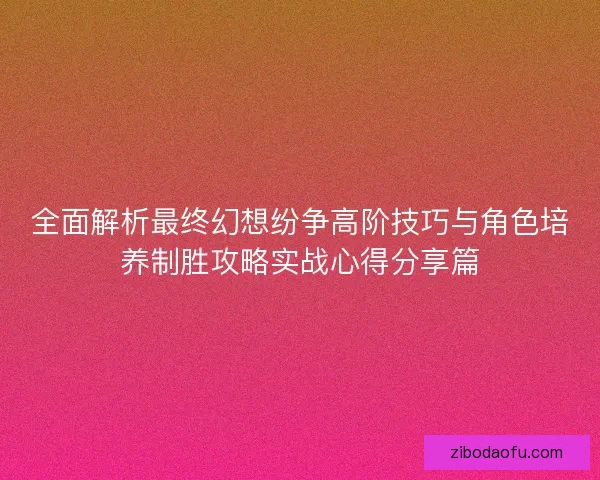 全面解析最终幻想纷争高阶技巧与角色培养制胜攻略实战心得分享篇 全面解析最终幻想纷争高阶技巧与角色培养制胜攻略实战心得分享篇