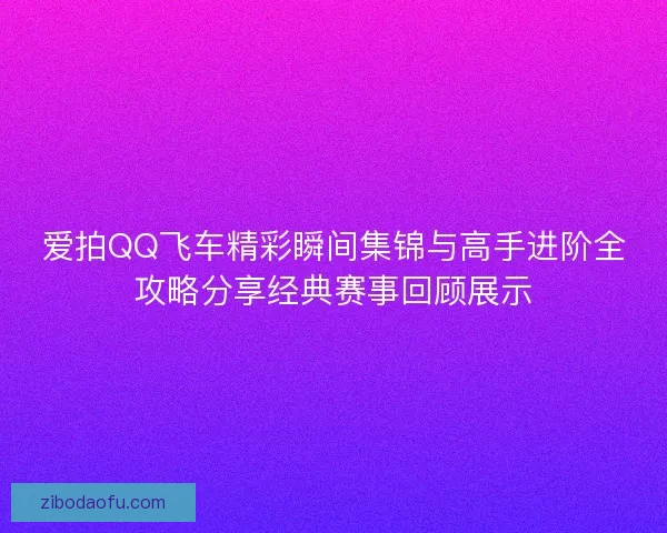 爱拍QQ飞车精彩瞬间集锦与高手进阶全攻略分享经典赛事回顾展示 爱拍QQ飞车精彩瞬间集锦与高手进阶全攻略分享经典赛事回顾展示