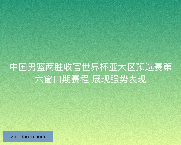 中国男篮两胜收官世界杯亚大区预选赛第六窗口期赛程 展现强势表现