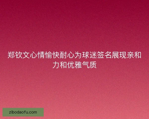 郑钦文心情愉快耐心为球迷签名展现亲和力和优雅气质 郑钦文心情愉快耐心为球迷签名展现亲和力和优雅气质