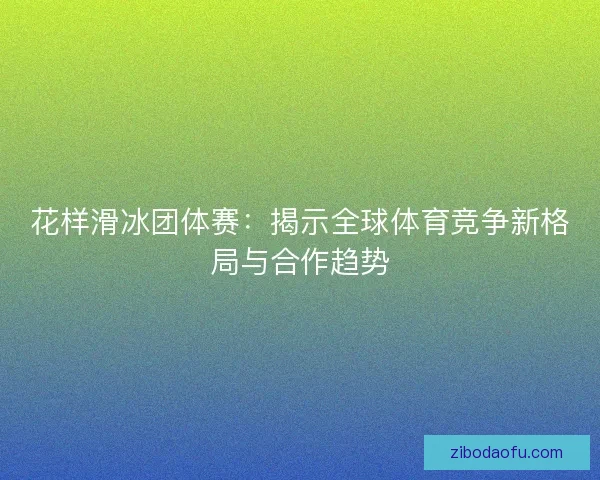 花样滑冰团体赛:揭示全球体育竞争新格局与合作趋势 花样滑冰团体赛:揭示全球体育竞争新格局与合作趋势