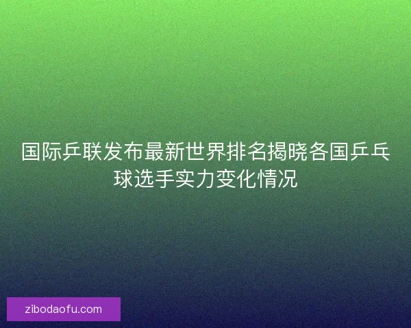国际乒联发布最新世界排名揭晓各国乒乓球选手实力变化情况