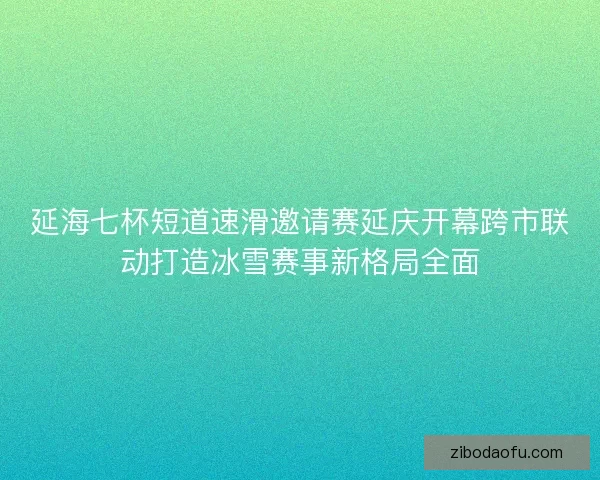 延海七杯短道速滑邀请赛延庆开幕跨市联动打造冰雪赛事新格局全面
