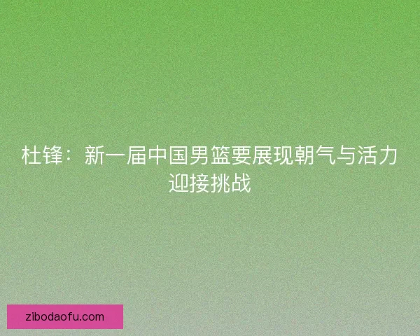 杜锋：新一届中国男篮要展现朝气与活力迎接挑战