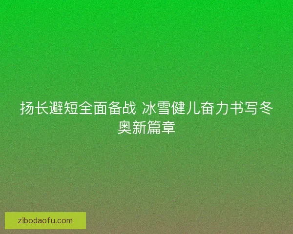 扬长避短全面备战 冰雪健儿奋力书写冬奥新篇章 扬长避短全面备战 冰雪健儿奋力书写冬奥新篇章